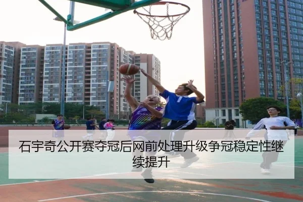 石宇奇公开赛夺冠后网前处理升级争冠稳定性继续提升