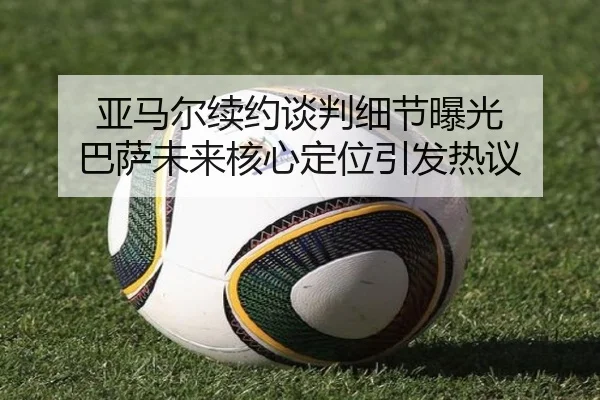 亚马尔续约谈判细节曝光 巴萨未来核心定位引发热议